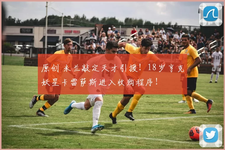 原创 米兰敲定天才引援！18岁亨克妖星卡雷萨斯进入收购程序！