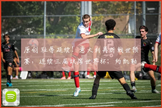 原创 耻辱延续！意大利再折戟世预赛，连续三届缺席世界杯；约凯勒斯绝杀助瑞典晋级