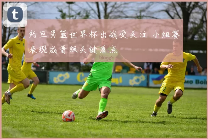 约旦男篮世界杯出战受关注 小组赛表现成晋级关键看点