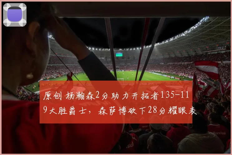 原创 杨瀚森2分助力开拓者135-119大胜爵士，森萨博砍下28分耀眼表现