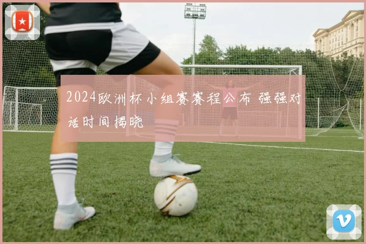 2024欧洲杯小组赛赛程公布 强强对话时间揭晓