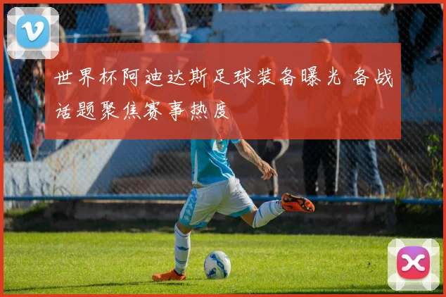 世界杯阿迪达斯足球装备曝光 备战话题聚焦赛事热度