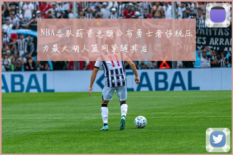 NBA各队薪资总额公布勇士奢侈税压力最大湖人篮网紧随其后